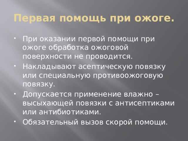 Первая помощь при ожоге. При оказании первой помощи при ожоге обработка ожоговой поверхности не проводится. Накладывают асептическую повязку или специальную противоожоговую повязку. Допускается применение влажно – высыхающей повязки с антисептиками или антибиотиками. Обязательный вызов скорой помощи. 