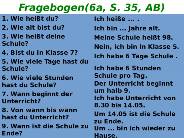 Fragebogen(6a, S. 35, AB) Ich heiße ... . 1. Wie heißt du? 2. Wie alt bist du? 3. Wie heißt deine Schule? 4. Bist du in Klasse 7? 5. Wie viele Tage hast du Schule? 6. Wie viele Stunden hast du Schule? 7. Wann beginnt der Unterricht? 8. Von wann bis wann hast du Unterricht? 9. Wann ist die Schule zu Ende? 10. Wann bist du wieder zu Hause? Ich bin ... Jahre alt. Meine Schule heißt 98. Nein, ich bin in Klasse 5. Ich habe 6 Tage Schule . Ich habe 6 Stunden Schule pro Tag. Der Unterricht beginnt um halb 9. Ich habe Unterricht von 8.30 bis 14.05. Um 14.05 ist die Schule zu Ende. Um ... bin ich wieder zu Hause. 