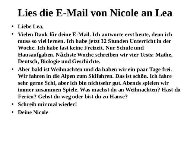 Lies die E-Mail von Nicole an Lea Liebe Lea, Vielen Dank fűr deine E-Mail. Ich antworte erst heute, denn ich muss so viel lernen. Ich habe jetzt 32 Stunden Unterricht in der Woche. Ich habe fast keine Freizeit. Nur Schule und Hausaufgaben. Nȁchste Woche schreiben wir vier Tests: Mathe, Deutsch, Biologie und Geschichte. Aber bald ist Weihnachten und da haben wir ein paar Tage frei. Wir fahren in die Alpen zum Skifahren. Das ist schön. Ich fahre sehr gerne Schi, aber ich bin nichtsehr gut. Abends spielen wir immer zusammen Spiele. Was machst du an Weihnachten? Hast du Ferien? Gehst du weg oder bist du zu Hause? Schreib mir mal wieder! Deine Nicole 