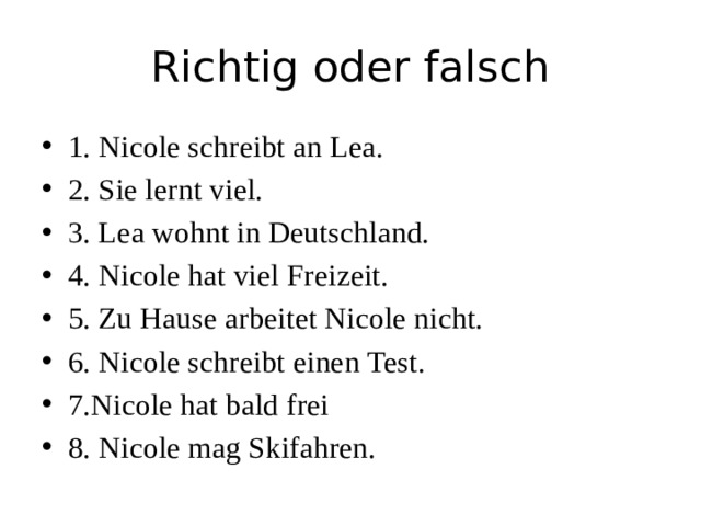 Richtig oder falsch 1. Nicole schreibt an Lea. 2. Sie lernt viel. 3. Lea wohnt in Deutschland. 4. Nicole hat viel Freizeit. 5. Zu Hause arbeitet Nicole nicht. 6. Nicole schreibt einen Test. 7.Nicole hat bald frei 8. Nicole mag Skifahren. 