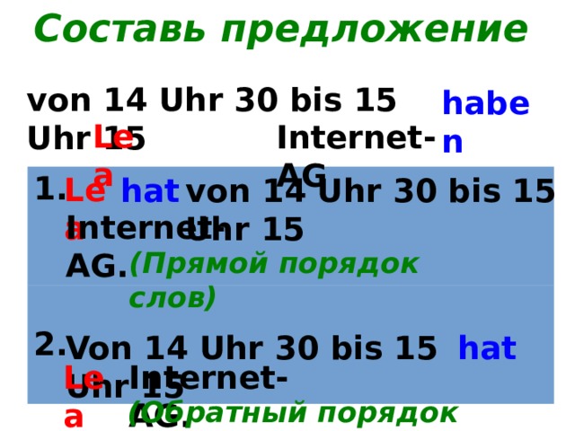 Составь предложение von 14 Uhr 30 bis 15 Uhr 15 haben Lea Internet-AG Lea 1. 2. hat von 14 Uhr 30 bis 15 Uhr 15 Internet-AG. (Прямой порядок слов) Von 14 Uhr 30 bis 15 Uhr 15 hat Lea Internet-AG. (Обратный порядок слов) 