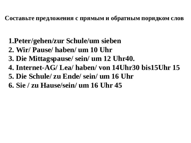 Составьте предложения с прямым и обратным порядком слов 1.Peter/gehen/zur Schule/um sieben 2. Wir/ Pause/ haben/ um 10 Uhr 3. Die Mittagspause/ sein/ um 12 Uhr40. 4. Internet-AG/ Lea/ haben/ von 14Uhr30 bis15Uhr 15 5. Die Schule/ zu Ende/ sein/ um 16 Uhr 6. Sie / zu Hause/sein/ um 16 Uhr 45 