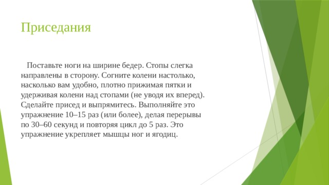 Приседания  Поставьте ноги на ширине бедер. Стопы слегка направлены в сторону. Согните колени настолько, насколько вам удобно, плотно прижимая пятки и удерживая колени над стопами (не уводя их вперед). Сделайте присед и выпрямитесь. Выполняйте это упражнение 10–15 раз (или более), делая перерывы по 30–60 секунд и повторяя цикл до 5 раз. Это упражнение укрепляет мышцы ног и ягодиц. 