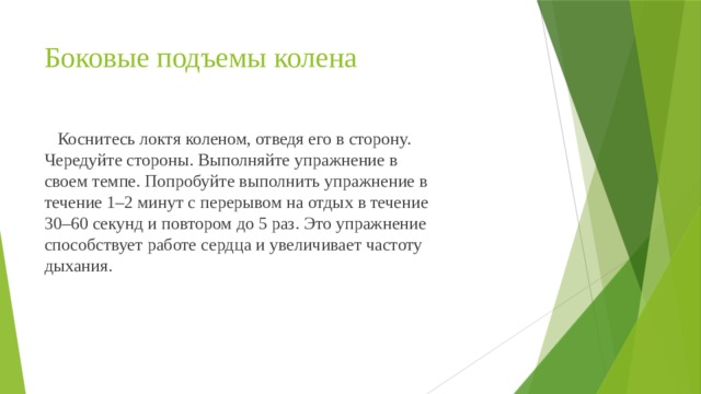 Боковые подъемы колена  Коснитесь локтя коленом, отведя его в сторону. Чередуйте стороны. Выполняйте упражнение в своем темпе. Попробуйте выполнить упражнение в течение 1–2 минут с перерывом на отдых в течение 30–60 секунд и повтором до 5 раз. Это упражнение способствует работе сердца и увеличивает частоту дыхания. 