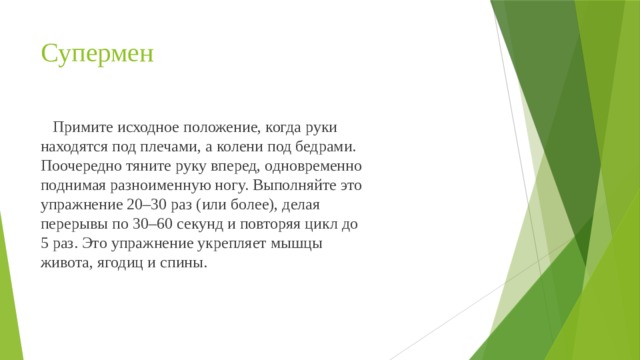 Cупермен  Примите исходное положение, когда руки находятся под плечами, а колени под бедрами. Поочередно тяните руку вперед, одновременно поднимая разноименную ногу. Выполняйте это упражнение 20–30 раз (или более), делая перерывы по 30–60 секунд и повторяя цикл до 5 раз. Это упражнение укрепляет мышцы живота, ягодиц и спины. 