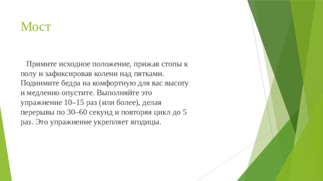 Мост  Примите исходное положение, прижав стопы к полу и зафиксировав колени над пятками. Поднимите бедра на комфортную для вас высоту и медленно опустите. Выполняйте это упражнение 10–15 раз (или более), делая перерывы по 30–60 секунд и повторяя цикл до 5 раз. Это упражнение укрепляет ягодицы. 