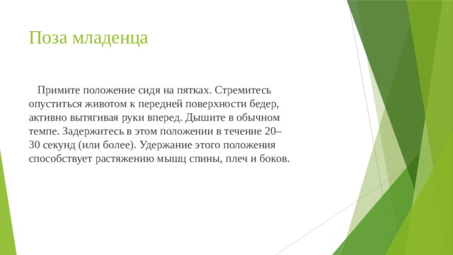 Поза младенца  Примите положение сидя на пятках. Стремитесь опуститься животом к передней поверхности бедер, активно вытягивая руки вперед. Дышите в обычном темпе. Задержитесь в этом положении в течение 20–30 секунд (или более). Удержание этого положения способствует растяжению мышц спины, плеч и боков. 