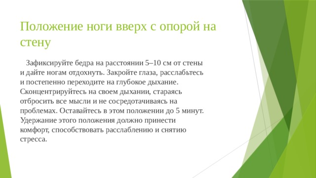 Положение ноги вверх с опорой на стену  Зафиксируйте бедра на расстоянии 5–10 см от стены и дайте ногам отдохнуть. Закройте глаза, расслабьтесь и постепенно переходите на глубокое дыхание. Сконцентрируйтесь на своем дыхании, стараясь отбросить все мысли и не сосредотачиваясь на проблемах. Оставайтесь в этом положении до 5 минут. Удержание этого положения должно принести комфорт, способствовать расслаблению и снятию стресса. 