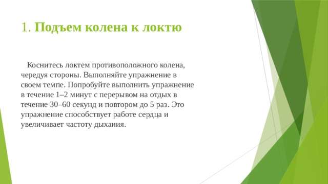 1. Подъем колена к локтю  Коснитесь локтем противоположного колена, чередуя стороны. Выполняйте упражнение в своем темпе. Попробуйте выполнить упражнение в течение 1–2 минут с перерывом на отдых в течение 30–60 секунд и повтором до 5 раз. Это упражнение способствует работе сердца и увеличивает частоту дыхания. 