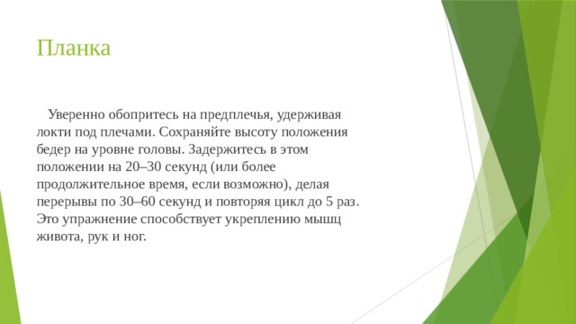 Планка  Уверенно обопритесь на предплечья, удерживая локти под плечами. Сохраняйте высоту положения бедер на уровне головы. Задержитесь в этом положении на 20–30 секунд (или более продолжительное время, если возможно), делая перерывы по 30–60 секунд и повторяя цикл до 5 раз. Это упражнение способствует укреплению мышц живота, рук и ног. 