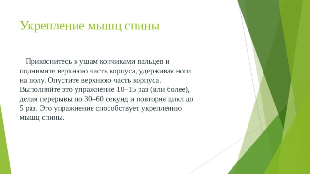 Укрепление мышц спины  Прикоснитесь к ушам кончиками пальцев и поднимите верхнюю часть корпуса, удерживая ноги на полу. Опустите верхнюю часть корпуса. Выполняйте это упражнение 10–15 раз (или более), делая перерывы по 30–60 секунд и повторяя цикл до 5 раз. Это упражнение способствует укреплению мышц спины. 