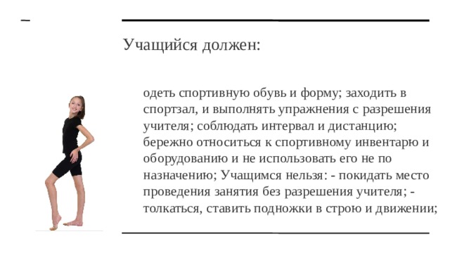 Учащийся должен: одеть спортивную обувь и форму; заходить в спортзал, и выполнять упражнения с разрешения учителя; соблюдать интервал и дистанцию; бережно относиться к спортивному инвентарю и оборудованию и не использовать его не по назначению; Учащимся нельзя: - покидать место проведения занятия без разрешения учителя; - толкаться, ставить подножки в строю и движении; 