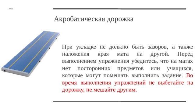 Акробатическая дорожка При укладке не должно быть зазоров, а также наложения края мата на другой. Перед выполнением упражнения убедитесь, что на матах нет посторонних предметов или учащихся, которые могут помешать выполнить задание. Во время выполнения упражнений не выбегайте на дорожку, не мешайте другим. 