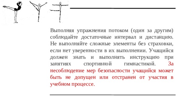 Выполняя упражнения потоком (один за другим) соблюдайте достаточные интервал и дистанцию. Не выполняйте сложные элементы без страховки, если нет уверенности в их выполнении. Учащийся должен знать и выполнять инструкцию при занятиях спортивной гимнастикой. За несоблюдение мер безопасности учащийся может быть не допущен или отстранен от участия в учебном процессе. 