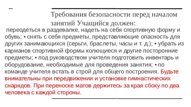 Требования безопасности перед началом занятий Учащийся должен:  переодеться в раздевалке, надеть на себя спортивную форму и обувь; • снять с себя предметы, представляющие опасность для других занимающихся (серьги, браслеты, часы и т. д.); • убрать из карманов спортивной формы колющиеся и другие посторонние предметы; • под руководством учителя подготовить инвентарь и оборудование, необходимые для проведения занятия; • по команде учителя встать в строй для общего построения. Будьте внимательны при передвижении и установке гимнастических снарядов. При переноске матов держитесь за края сбоку по два человека с каждой стороны. 