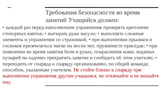 Требования безопасности во время занятий Учащийся должен: • каждый раз перед выполнением упражнения проверять крепление стопорных винтов; • вытирать руки насухо; • выполнять сложные элементы и упражнения со страховкой; • при выполнении прыжков и соскоков приземляться мягко на носки ног, пружинисто приседая; • при появлении во время занятия боли в руках, покраснения кожи, водяных пузырей на ладонях прекратить занятие и сообщить об этом учителю; • переходить от снаряда к снаряду организованно, по общей команде, способом, указанным учителем. Не стойте близко к снаряду при выполнении упражнения другим учащимся, не отвлекайте и не мешайте ему. 