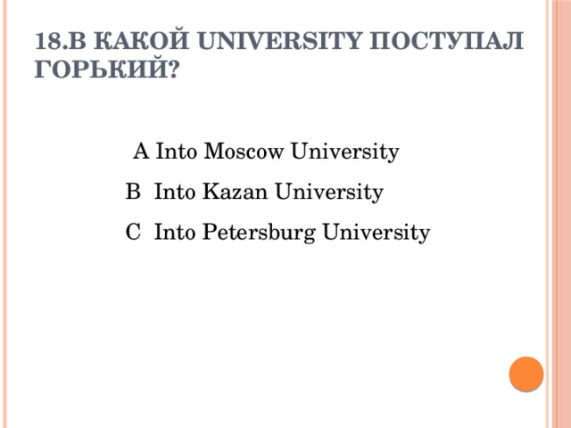 18.В какой UNIVERSITY поступал Горький?      A Into Moscow University  B Into Kazan University  C Into Petersburg University   