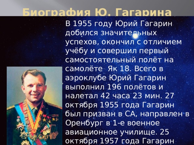 Биография Ю. Гагарина В 1955 году Юрий Гагарин добился значительных успехов, окончил с отличием учёбу и совершил первый самостоятельный полёт на самолёте  Як 18. Всего в аэроклубе Юрий Гагарин выполнил 196 полётов и налетал 42 часа 23 мин. 27 октября 1955 года Гагарин был призван в СА, направлен в Оренбург в 1-е военное авиационное училище. 25 октября 1957 года Гагарин окончил училище с отличием. 9 декабря 1959 года Гагарин написал рапорт с просьбой зачислить его в группу кандидатов в космонавты. .   