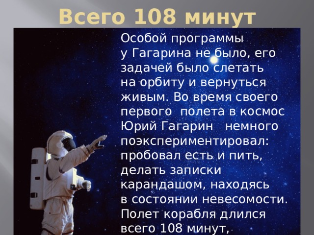 Всего 108 минут Особой программы у Гагарина не было, его задачей было слетать на орбиту и вернуться живым. Во время своего первого полета в космос Юрий Гагарин  немного поэкспериментировал: пробовал есть и пить, делать записки карандашом, находясь в состоянии невесомости. Полет корабля длился всего 108 минут, за которые он успел сделать один оборот вокруг нашей планеты.   