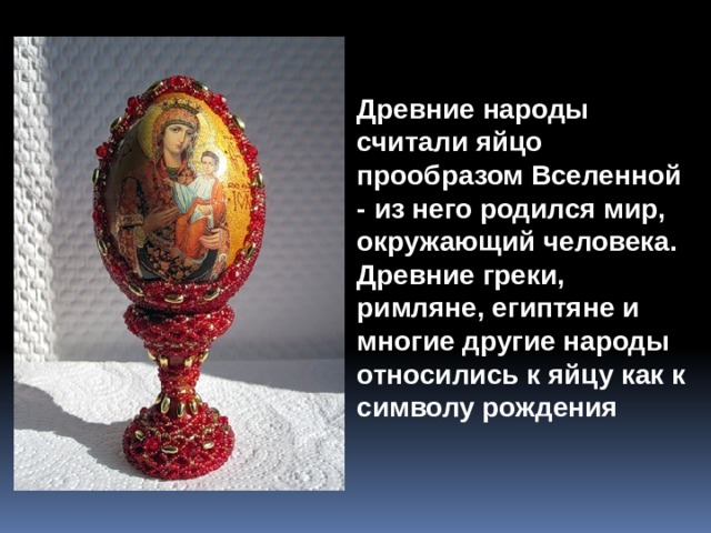 Древние народы считали яйцо прообразом Вселенной - из него родился мир, окружающий человека. Древние греки, римляне, египтяне и многие другие народы относились к яйцу как к символу рождения 