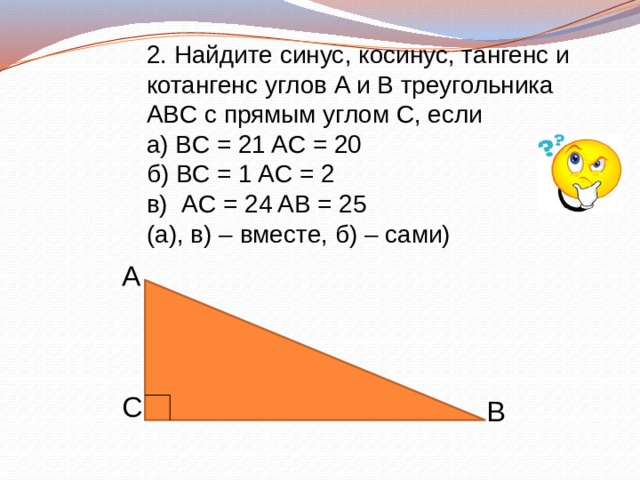 2. Найдите синус, косинус, тангенс и котангенс углов A и B треугольника ABC с прямым углом C, если а) BC = 21 AС = 20 б) BC = 1 AC = 2 в) AC = 24 AB = 25 (а), в) – вместе, б) – сами) A C B 