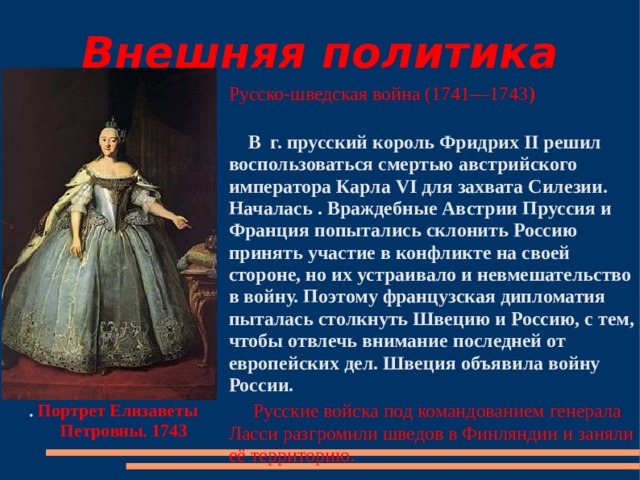 Внешняя политика Русско-шведская война (1741—1743 )   В  г. прусский король Фридрих II решил воспользоваться смертью австрийского императора Карла VI для захвата Силезии. Началась . Враждебные Австрии Пруссия и Франция попытались склонить Россию принять участие в конфликте на своей стороне, но их устраивало и невмешательство в войну. Поэтому французская дипломатия пыталась столкнуть Швецию и Россию, с тем, чтобы отвлечь внимание последней от европейских дел. Швеция объявила войну России.  Русские войска под командованием генерала Ласси разгромили шведов в Финляндии и заняли её территорию.   . Портрет Елизаветы Петровны. 1743  