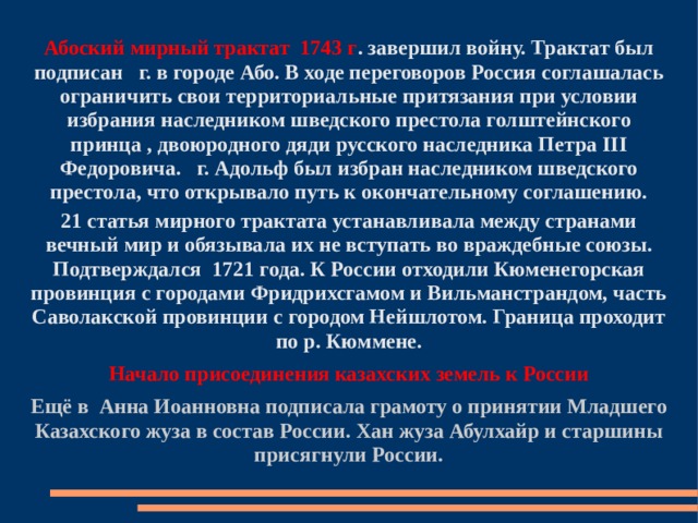 Абоский мирный трактат 1743 г . завершил войну. Трактат был подписан  г. в городе Або. В ходе переговоров Россия соглашалась ограничить свои территориальные притязания при условии избрания наследником шведского престола голштейнского принца , двоюродного дяди русского наследника Петра III Федоровича.  г. Адольф был избран наследником шведского престола, что открывало путь к окончательному соглашению. 21 статья мирного трактата устанавливала между странами вечный мир и обязывала их не вступать во враждебные союзы. Подтверждался 1721 года. К России отходили Кюменегорская провинция с городами Фридрихсгамом и Вильманстрандом, часть Саволакской провинции с городом Нейшлотом. Граница проходит по р. Кюммене. Начало присоединения казахских земель к России Ещё в Анна Иоанновна подписала грамоту о принятии Младшего Казахского жуза в состав России. Хан жуза Абулхайр и старшины присягнули России. 