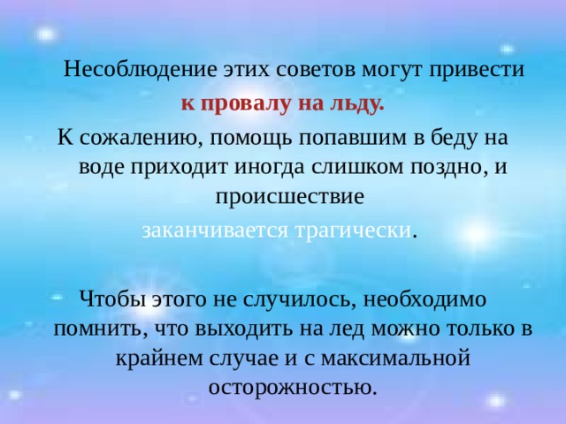  Несоблюдение этих советов могут привести  к провалу на льду. К сожалению, помощь попавшим в беду на воде приходит иногда слишком поздно, и происшествие заканчивается трагически . Чтобы этого не случилось, необходимо помнить, что выходить на лед можно только в крайнем случае и с максимальной осторожностью. 