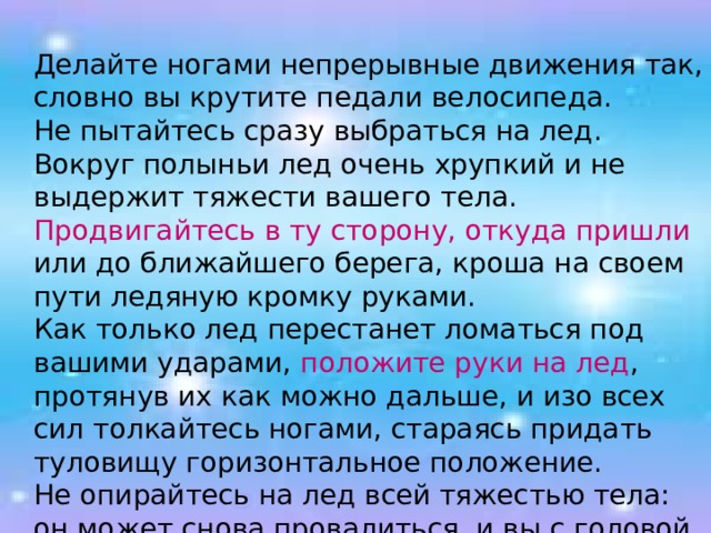  Делайте ногами непрерывные движения так, словно вы крутите педали велосипеда.  Не пытайтесь сразу выбраться на лед. Вокруг полыньи лед очень хрупкий и не выдержит тяжести вашего тела.  Продвигайтесь в ту сторону, откуда пришли или до ближайшего берега, кроша на своем пути ледяную кромку руками.  Как только лед перестанет ломаться под вашими ударами, положите руки на лед , протянув их как можно дальше, и изо всех сил толкайтесь ногами, стараясь придать туловищу горизонтальное положение.  Не опирайтесь на лед всей тяжестью тела: он может снова провалиться, и вы с головой окунетесь в воду. 