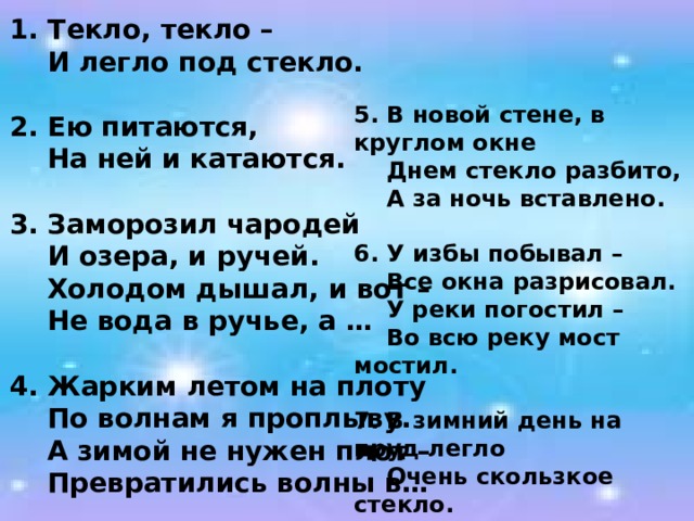 1. Текло, текло –  И легло под стекло.  2. Ею питаются,  На ней и катаются.  3. Заморозил чародей  И озера, и ручей.  Холодом дышал, и вот –  Не вода в ручье, а …  4. Жарким летом на плоту  По волнам я проплыву.  А зимой не нужен плот –  Превратились волны в… 5. В новой стене, в круглом окне  Днем стекло разбито,  А за ночь вставлено.  6. У избы побывал –  Все окна разрисовал.  У реки погостил –  Во всю реку мост мостил.  7. В зимний день на пруд легло  Очень скользкое стекло.  Нас в хоккей играть зовет  Синий крепкий гладкий … 