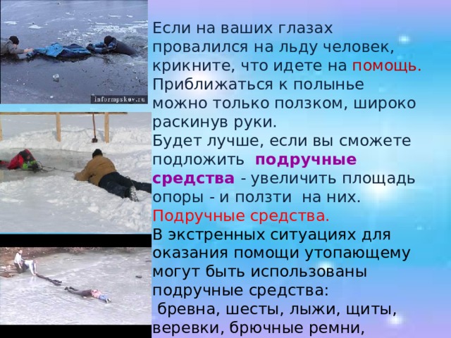 Если на ваших глазах провалился на льду человек, крикните, что идете на помощь. Приближаться к полынье можно только ползком, широко раскинув руки. Будет лучше, если вы сможете подложить подручные средства - увеличить площадь опоры - и ползти на них. Подручные средства.  В экстренных ситуациях для оказания помощи утопающему могут быть использованы подручные средства:  бревна, шесты, лыжи, щиты, веревки, брючные ремни, личная одежда и др. 