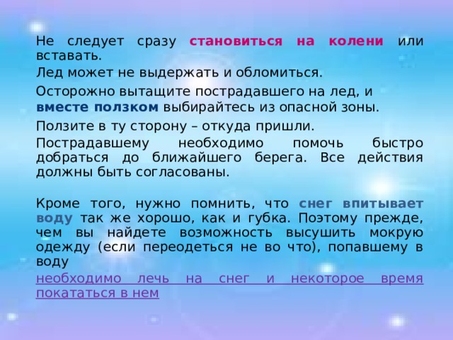  Не следует сразу становиться на колени или вставать.  Лед может не выдержать и обломиться.  Осторожно вытащите пострадавшего на лед, и вместе ползком выбирайтесь из опасной зоны.  Ползите в ту сторону – откуда пришли.  Пострадавшему необходимо помочь быстро добраться до ближайшего берега. Все действия должны быть согласованы.   Кроме того, нужно помнить, что снег впитывает воду так же хорошо, как и губка. Поэтому прежде, чем вы найдете возможность высушить мокрую одежду (если переодеться не во что), попавшему в воду  необходимо лечь на снег и некоторое время покататься в нем  