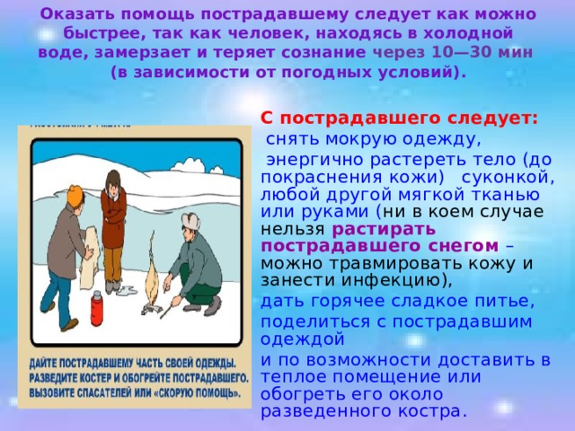 Оказать помощь пострадавшему следует как можно быстрее, так как человек, находясь в холодной воде, замерзает и теряет сознание через 10—30 мин  (в зависимости от погодных условий).    С пострадавшего следует:   снять мокрую одежду,   энергично растереть тело (до покраснения кожи) суконкой, любой другой мягкой тканью или руками ( ни в коем случае нельзя растирать пострадавшего снегом – можно травмировать кожу и занести инфекцию),  дать горячее сладкое питье,  поделиться с пострадавшим одеждой  и по возможности доставить в теплое помещение или обогреть его около разведенного костра . 