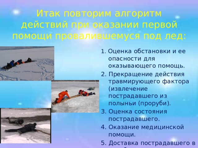 Итак повторим алгоритм действий при оказании первой помощи провалившемуся под лед:   1. Оценка обстановки и ее опасности для оказывающего помощь. 2. Прекращение действия травмирующего фактора (извлечение пострадавшего из полыньи (проруби). 3. Оценка состояния пострадавшего. 4. Оказание медицинской помощи. 5. Доставка пострадавшего в лечебное учреждение. 