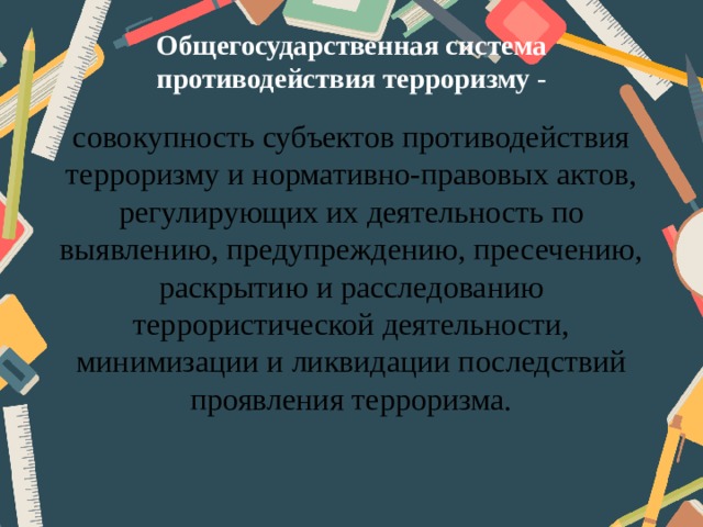 Общегосударственная система противодействия терроризму - совокупность субъектов противодействия терроризму и нормативно-правовых актов, регулирующих их деятельность по выявлению, предупреждению, пресечению, раскрытию и расследованию террористической деятельности, минимизации и ликвидации последствий проявления терроризма. 