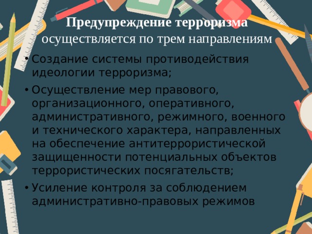 Предупреждение терроризма осуществляется по трем направлениям Создание системы противодействия идеологии терроризма; Осуществление мер правового, организационного, оперативного, административного, режимного, военного и технического характера, направленных на обеспечение антитеррористической защищенности потенциальных объектов террористических посягательств; Усиление контроля за соблюдением административно-правовых режимов 