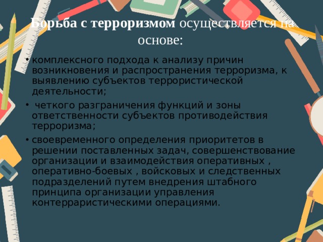 Борьба с терроризмом осуществляется на основе: комплексного подхода к анализу причин возникновения и распространения терроризма, к выявлению субъектов террористической деятельности;  четкого разграничения функций и зоны ответственности субъектов противодействия терроризма; своевременного определения приоритетов в решении поставленных задач, совершенствование организации и взаимодействия оперативных , оперативно-боевых , войсковых и следственных подразделений путем внедрения штабного принципа организации управления контерраристическими операциями. 