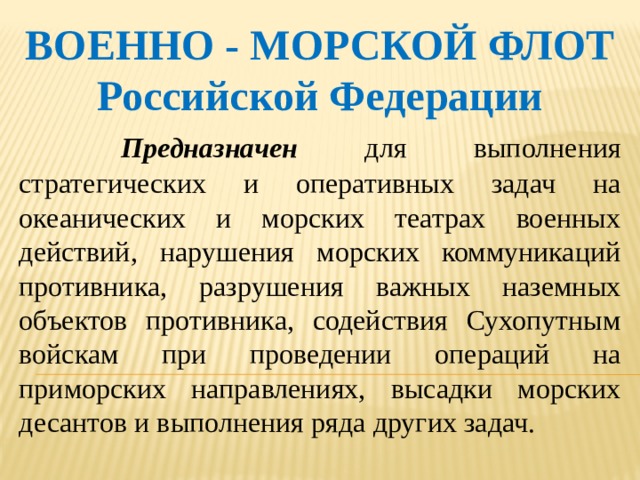 ВОЕННО - МОРСКОЙ ФЛОТ Российской Федерации   Предназначен для выполнения стратегических и оперативных задач на океанических и морских театрах военных действий, нарушения морских коммуникаций противника, разрушения важных наземных объектов противника, содействия Сухопутным войскам при проведении операций на приморских направлениях, высадки морских десантов и выполнения ряда других задач. 