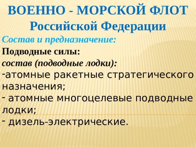 ВОЕННО - МОРСКОЙ ФЛОТ Российской Федерации Состав и предназначение: Подводные силы: состав (подводные лодки): атомные ракетные стратегического назначения;  атомные многоцелевые подводные лодки;  дизель-электрические.    