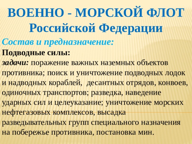 ВОЕННО - МОРСКОЙ ФЛОТ Российской Федерации Состав и предназначение: Подводные силы: задачи: поражение важных наземных объектов противника; поиск и уничтожение подводных лодок и надводных кораблей, десантных отрядов, конвоев, одиночных транспортов; разведка, наведение ударных сил и целеуказание; уничтожение морских нефтегазовых комплексов, высадка разведывательных групп специального назначения на побережье противника, постановка мин.    