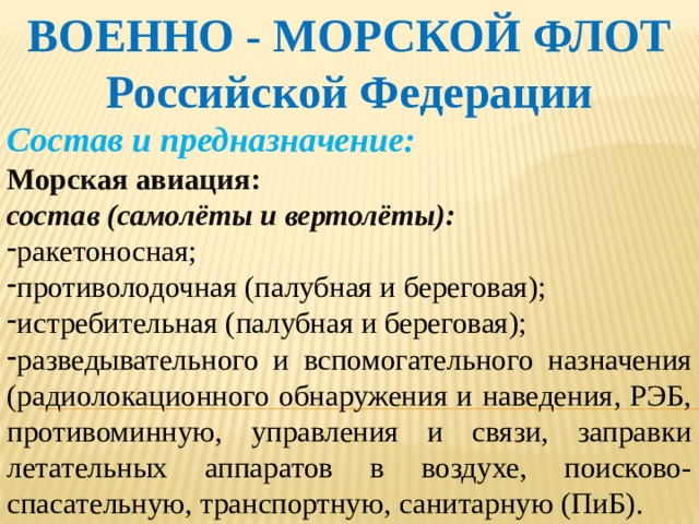 ВОЕННО - МОРСКОЙ ФЛОТ Российской Федерации Состав и предназначение: Морская авиация: состав (самолёты и вертолёты): ракетоносная; противолодочная (палубная и береговая); истребительная (палубная и береговая); разведывательного и вспомогательного назначения (радиолокационного обнаружения и наведения, РЭБ, противоминную, управления и связи, заправки летательных аппаратов в воздухе, поисково-спасательную, транспортную, санитарную (ПиБ).   