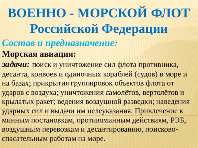 ВОЕННО - МОРСКОЙ ФЛОТ Российской Федерации Состав и предназначение: Морская авиация: задачи:  поиск и уничтожение сил флота противника, десанта, конвоев и одиночных кораблей (судов) в море и на базах; прикрытия группировок объектов флота от ударов с воздуха; уничтожения самолётов, вертолётов и крылатых ракет; ведения воздушной разведки; наведения ударных сил и выдачи им целеуказания. Привлечение к минным постановкам, противоминным действиям, РЭБ, воздушным перевозкам и десантированию, поисково-спасательным работам на море.    