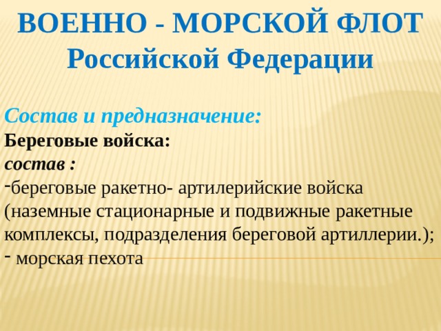 ВОЕННО - МОРСКОЙ ФЛОТ Российской Федерации  Состав и предназначение: Береговые войска: состав : береговые ракетно- артилерийские войска ( наземные стационарные и подвижные ракетные комплексы, подразделения береговой артиллерии. );  морская пехота   