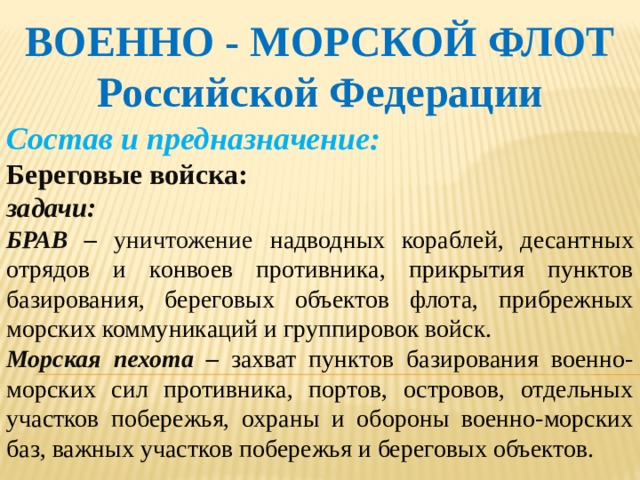 ВОЕННО - МОРСКОЙ ФЛОТ Российской Федерации Состав и предназначение: Береговые войска: задачи: БРАВ – уничтожение  надводных кораблей, десантных отрядов и конвоев противника, прикрытия пунктов базирования, береговых объектов флота, прибрежных морских коммуникаций и группировок войск. Морская пехота – захват пунктов базирования военно-морских сил противника, портов, островов, отдельных участков побережья, охраны и обороны военно-морских баз, важных участков побережья и береговых объектов.   
