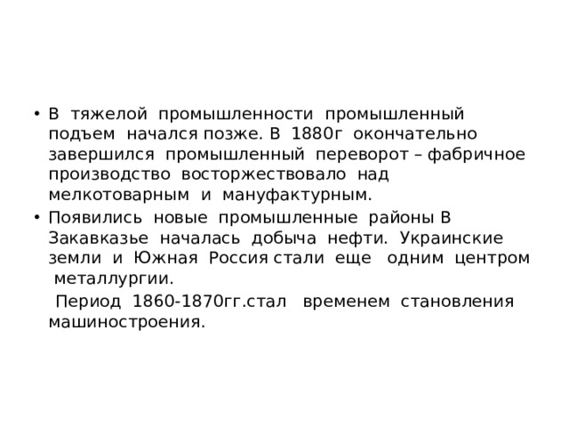 В тяжелой промышленности промышленный подъем начался позже. В 1880г окончательно завершился промышленный переворот – фабричное производство восторжествовало над мелкотоварным и мануфактурным. Появились новые промышленные районы В Закавказье началась добыча нефти. Украинские земли и Южная Россия стали еще одним центром металлургии.  Период 1860-1870гг.стал временем становления машиностроения. 