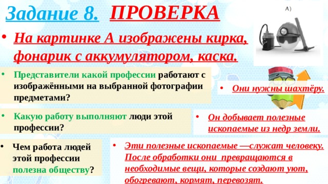 ПРОВЕРКА Задание 8. На картинке А изображены кирка, фонарик с аккумулятором, каска. Представители какой профессии работают с изображёнными на выбранной фотографии предметами? Они нужны шахтёру. Какую работу выполняют люди этой профессии? Он добывает полезные ископаемые из недр земли. Эти полезные ископаемые —служат человеку. После обработки они превращаются в необходимые вещи, которые создают уют, обогревают, кормят, перевозят. Чем работа людей этой профессии полезна обществу ? 