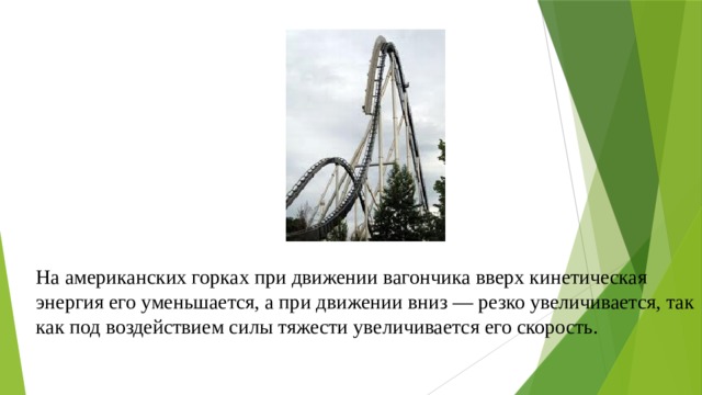 На американских горках при движении вагончика вверх кинетическая энергия его уменьшается, а при движении вниз — резко увеличивается, так как под воздействием силы тяжести увеличивается его скорость. 