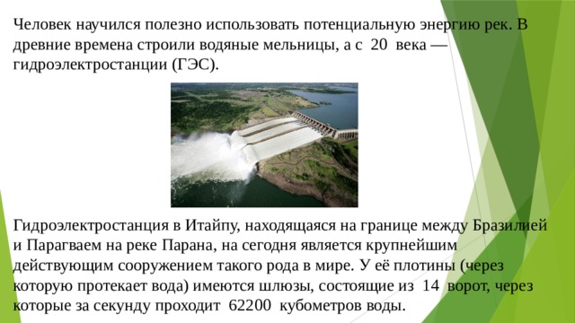 Человек научился полезно использовать потенциальную энергию рек. В древние времена строили водяные мельницы, а с 20 века — гидроэлектростанции (ГЭС). Гидроэлектростанция в Итайпу, находящаяся на границе между Бразилией и Парагваем на реке Парана, на сегодня является крупнейшим действующим сооружением такого рода в мире. У её плотины (через которую протекает вода) имеются шлюзы, состоящие из 14 ворот, через которые за секунду проходит 62200 кубометров воды. 