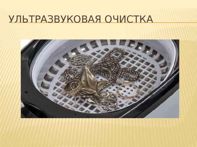 УЛЬТРАЗВУКОВАЯ ОЧИСТКА Ультразвуковые ванны являются наиболее быстрым, эффективным и безопасным способом очистки разных типов объектов, в их числе: ювелирных изделий, часов, монет, оружия, музыкальных пластинок, запчастей авто, линз и других оптических деталей, стоматологических и хирургических инструментов, приспособлений и др.  