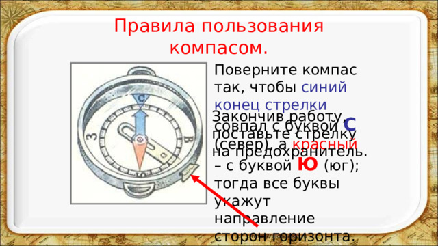 Правила пользования компасом.  Поверните компас так, чтобы синий конец стрелки совпал с буквой С  (север), а красный – с буквой Ю  (юг); тогда все буквы укажут направление сторон горизонта. Закончив работу, поставьте стрелку на предохранитель. 